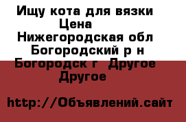 Ищу кота для вязки › Цена ­ 1 - Нижегородская обл., Богородский р-н, Богородск г. Другое » Другое   